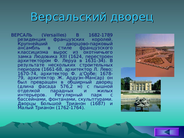 Версальский дворец ВЕРСАЛЬ (Versailles) В 1682-1789 резиденция французских королей. Крупнейший дворцово-парковый ансамбль в стиле французского классицизма вырос из охотничьего замка Людовика XIII (1624, перестроен архитектором Ф. Леруа в 1631-34). В результате нескольких строительных периодов (1661-68, архитектор Л. Лево; 1670-74, архитектор Ф. д'Орбе; 1678-79, архитектор Ж. Ардуэн-Мансар) он был превращен в обширный дворец (длина фасада 576,2 м) с пышной отделкой парадных и жилых интерьеров. Регулярный парк с бассейнами, фонтанами, скульптурами. Дворцы Большой Трианон (1687) и Малый Трианон (1762-1764). 