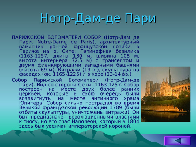 Нотр-Дам-де Пари ПАРИЖСКОЙ БОГОМАТЕРИ СОБОР (Нотр-Дам де Пари, Notre-Dame de Paris), архитектурный памятник ранней французской готики в Париже на о. Сите. Пятинефная базилика (1163-1257, длина 130 м, ширина 108 м, высота интерьера 32,5 м) с трансептом и двумя фланкирующими западными башнями (высота 69 м). Витражи (13 в.), скульптура на фасадах (ок. 1165-1225) и в хоре (13-14 вв.). Собор Парижской Богоматери (Нотр-Дам-де Пари). Вид со стороны Сены. 1163-1257. Собор построен на месте двух более ранних церквей, которые в свою очередь были воздвигнуты на месте античного храма Юпитера. Собор сильно пострадал во время Великой французской революции 1789 (были отбиты скульптуры, уничтожены витражи). Он был предназначен революционными властями к сносу, но его спас Наполеон, который в 1804 здесь был увенчан императорской короной. 
