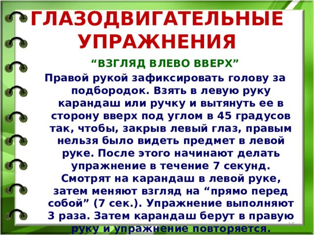 ГЛАЗОДВИГАТЕЛЬНЫЕ УПРАЖНЕНИЯ “ ВЗГЛЯД ВЛЕВО ВВЕРХ” Правой рукой зафиксировать голову за подбородок. Взять в левую руку карандаш или ручку и вытянуть ее в сторону вверх под углом в 45 градусов так, чтобы, закрыв левый глаз, правым нельзя было видеть предмет в левой руке. После этого начинают делать упражнение в течение 7 секунд. Смотрят на карандаш в левой руке, затем меняют взгляд на “прямо перед собой” (7 сек.). Упражнение выполняют 3 раза. Затем карандаш берут в правую руку и упражнение повторяется.  