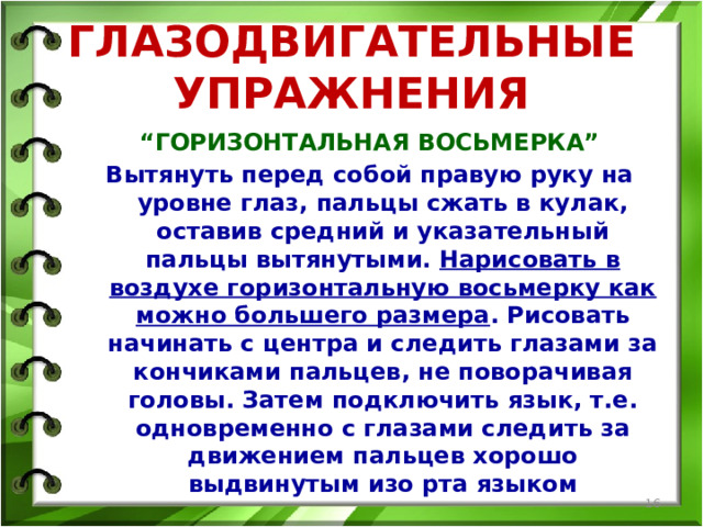 ГЛАЗОДВИГАТЕЛЬНЫЕ УПРАЖНЕНИЯ “ ГОРИЗОНТАЛЬНАЯ ВОСЬМЕРКА” Вытянуть перед собой правую руку на уровне глаз, пальцы сжать в кулак, оставив средний и указательный пальцы вытянутыми. Нарисовать в воздухе горизонтальную восьмерку как можно большего размера . Рисовать начинать с центра и следить глазами за кончиками пальцев, не поворачивая головы. Затем подключить язык, т.е. одновременно с глазами следить за движением пальцев хорошо выдвинутым изо рта языком  