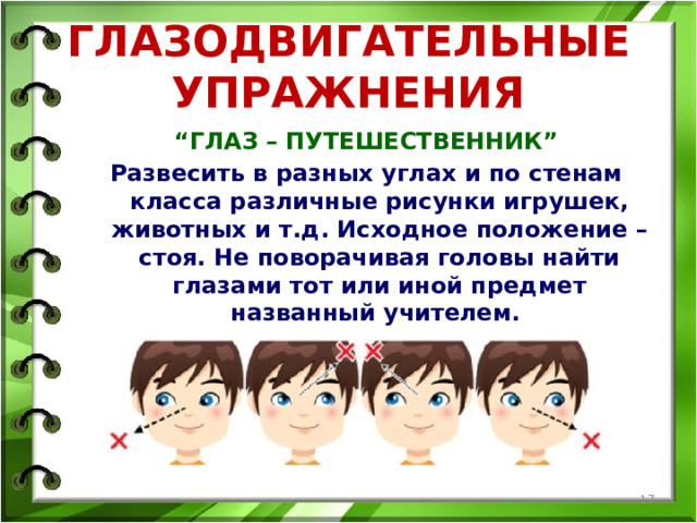 ГЛАЗОДВИГАТЕЛЬНЫЕ УПРАЖНЕНИЯ “ ГЛАЗ – ПУТЕШЕСТВЕННИК” Развесить в разных углах и по стенам класса различные рисунки игрушек, животных и т.д. Исходное положение – стоя. Не поворачивая головы найти глазами тот или иной предмет названный учителем.  