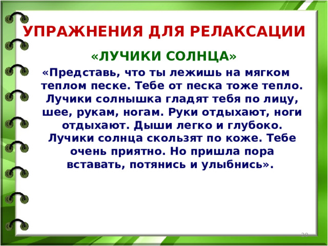 УПРАЖНЕНИЯ ДЛЯ РЕЛАКСАЦИИ «ЛУЧИКИ СОЛНЦА» «Представь, что ты лежишь на мягком теплом песке. Тебе от песка тоже тепло. Лучики солнышка гладят тебя по лицу, шее, рукам, ногам. Руки отдыхают, ноги отдыхают. Дыши легко и глубоко. Лучики солнца скользят по коже. Тебе очень приятно. Но пришла пора вставать, потянись и улыбнись».   