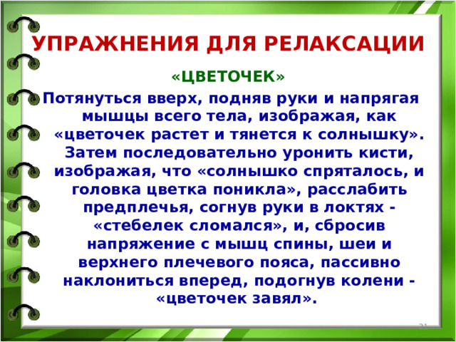 УПРАЖНЕНИЯ ДЛЯ РЕЛАКСАЦИИ «ЦВЕТОЧЕК» Потянуться вверх, подняв руки и напрягая мышцы всего тела, изображая, как «цветочек растет и тянется к солнышку». Затем последовательно уронить кисти, изображая, что «солнышко спряталось, и головка цветка поникла», расслабить предплечья, согнув руки в локтях - «стебелек сломался», и, сбросив напряжение с мышц спины, шеи и верхнего плечевого пояса, пассивно наклониться вперед, подогнув колени - «цветочек завял».   