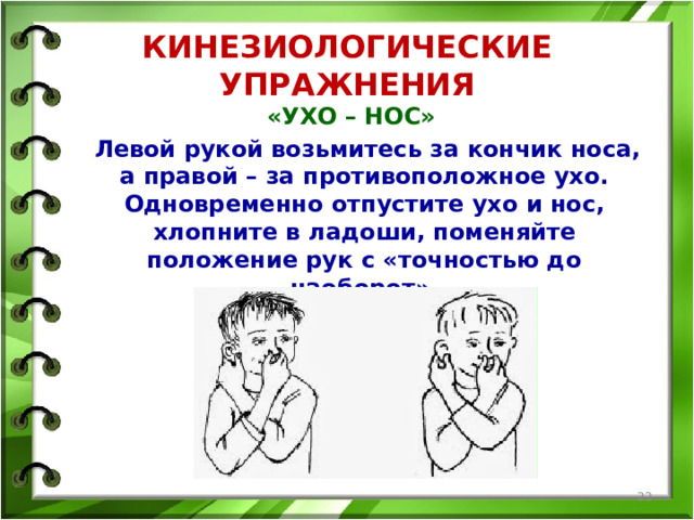 КИНЕЗИОЛОГИЧЕСКИЕ УПРАЖНЕНИЯ «УХО – НОС»  Левой рукой возьмитесь за кончик носа, а правой – за противоположное ухо. Одновременно отпустите ухо и нос, хлопните в ладоши, поменяйте положение рук с «точностью до наоборот».   