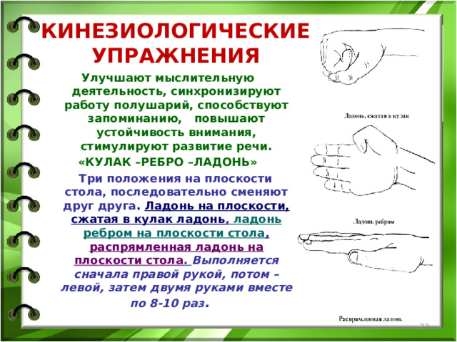 КИНЕЗИОЛОГИЧЕСКИЕ УПРАЖНЕНИЯ Улучшают мыслительную деятельность, синхронизируют работу полушарий, способствуют запоминанию, повышают устойчивость внимания, стимулируют развитие речи. «КУЛАК –РЕБРО –ЛАДОНЬ»  Три положения на плоскости стола, последовательно сменяют друг друга . Ладонь на плоскости, сжатая в кулак ладонь , ладонь ребром на плоскости стола , распрямленная ладонь на плоскости стола . Выполняется сначала правой рукой, потом –левой, затем двумя руками вместе по 8-10 раз .   