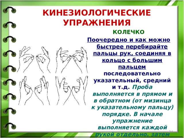 КИНЕЗИОЛОГИЧЕСКИЕ УПРАЖНЕНИЯ КОЛЕЧКО Поочередно и как можно быстрее перебирайте пальцы рук, соединяя в кольцо с большим пальцем последовательно указательный, средний и т.д. Проба выполняется в прямом и в обратном (от мизинца к указательному пальцу) порядке. В начале упражнение выполняется каждой рукой отдельно, затем сразу двумя руками.   