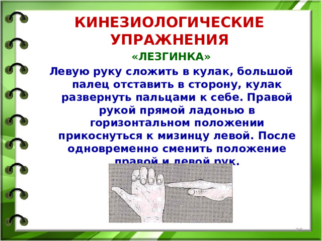КИНЕЗИОЛОГИЧЕСКИЕ УПРАЖНЕНИЯ «ЛЕЗГИНКА» Левую руку сложить в кулак, большой палец отставить в сторону, кулак развернуть пальцами к себе. Правой рукой прямой ладонью в горизонтальном положении прикоснуться к мизинцу левой. После одновременно сменить положение правой и левой рук.   