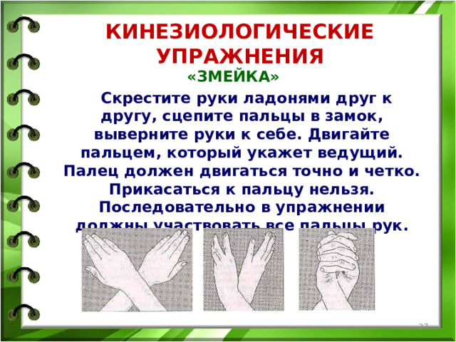 КИНЕЗИОЛОГИЧЕСКИЕ УПРАЖНЕНИЯ «ЗМЕЙКА»  Скрестите руки ладонями друг к другу, сцепите пальцы в замок, выверните руки к себе. Двигайте пальцем, который укажет ведущий. Палец должен двигаться точно и четко. Прикасаться к пальцу нельзя. Последовательно в упражнении должны участвовать все пальцы рук.   