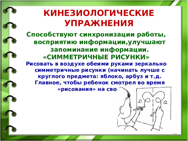 КИНЕЗИОЛОГИЧЕСКИЕ УПРАЖНЕНИЯ Способствуют синхронизации работы, восприятию информации,улучшают запоминание информации. «СИММЕТРИЧНЫЕ РИСУНКИ» Рисовать в воздухе обеими руками зеркально симметричные рисунки (начинать лучше с круглого предмета: яблоко, арбуз и т.д. Главное, чтобы ребенок смотрел во время «рисования» на свою руку).   