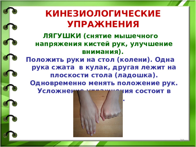 КИНЕЗИОЛОГИЧЕСКИЕ УПРАЖНЕНИЯ ЛЯГУШКИ (снятие мышечного напряжения кистей рук, улучшение внимания). Положить руки на стол (колени). Одна рука сжата в кулак, другая лежит на плоскости стола (ладошка). Одновременно менять положение рук. Усложнение упражнения состоит в ускорении.  