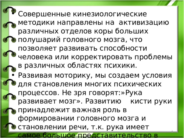 Совершенные кинезиологические методики направлены на активизацию различных отделов коры больших полушарий головного мозга, что позволяет развивать способности человека или корректировать проблемы в различных областях психики. Развивая моторику, мы создаем условия для становления многих психических процессов. Не зря говорят:»Рука развивает мозг». Развитию кисти руки принадлежит важная роль в формировании головного мозга и становлении речи, т.к. рука имеет самое большое представительство в коре головного мозга.  