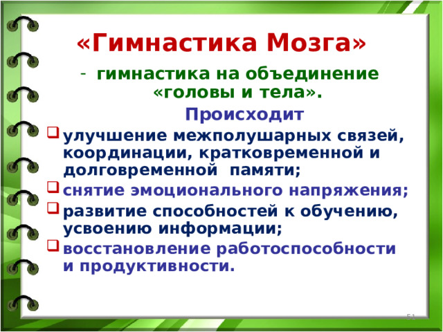 «Гимнастика Мозга» гимнастика на объединение «головы и тела».  Происходит улучшение межполушарных связей, координации, кратковременной и долговременной памяти; снятие эмоционального напряжения; развитие способностей к обучению, усвоению информации; восстановление работоспособности и продуктивности.   