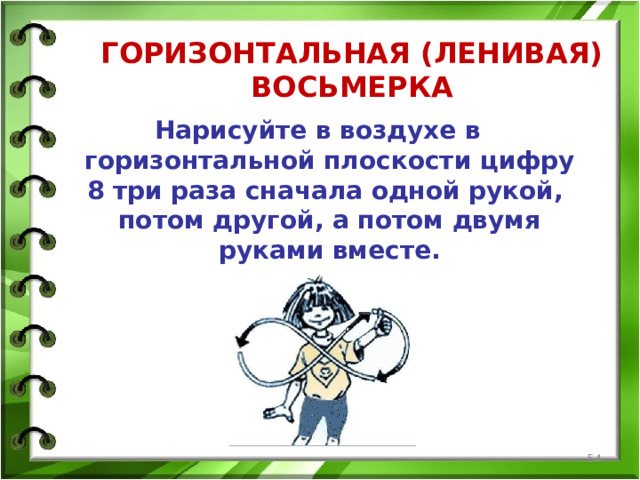 ГОРИЗОНТАЛЬНАЯ (ЛЕНИВАЯ) ВОСЬМЕРКА    Нарисуйте в воздухе в горизонтальной плоскости цифру 8 три раза сначала одной рукой, потом другой, а потом двумя руками вместе.  