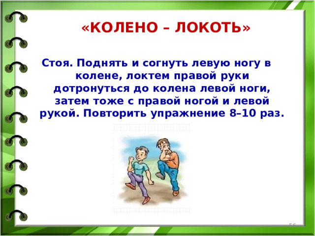 Стоя. Поднять и согнуть левую ногу в колене, локтем правой руки дотронуться до колена левой ноги, затем тоже с правой ногой и левой рукой. Повторить упражнение 8–10 раз. «КОЛЕНО – ЛОКОТЬ»      