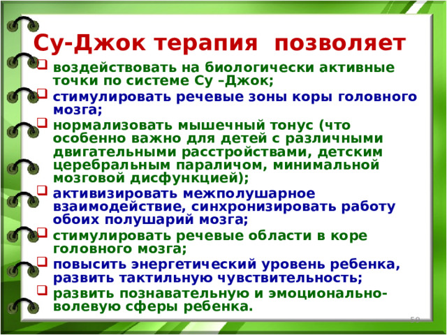 Су-Джок терапия позволяет воздействовать на биологически активные точки по системе Су –Джок; стимулировать речевые зоны коры головного мозга; нормализовать мышечный тонус (что особенно важно для детей с различными двигательными расстройствами, детским церебральным параличом, минимальной мозговой дисфункцией); активизировать межполушарное взаимодействие, синхронизировать работу обоих полушарий мозга; стимулировать речевые области в коре головного мозга; повысить энергетический уровень ребенка, развить тактильную чувствительность; развить познавательную и эмоционально-волевую сферы ребенка.  