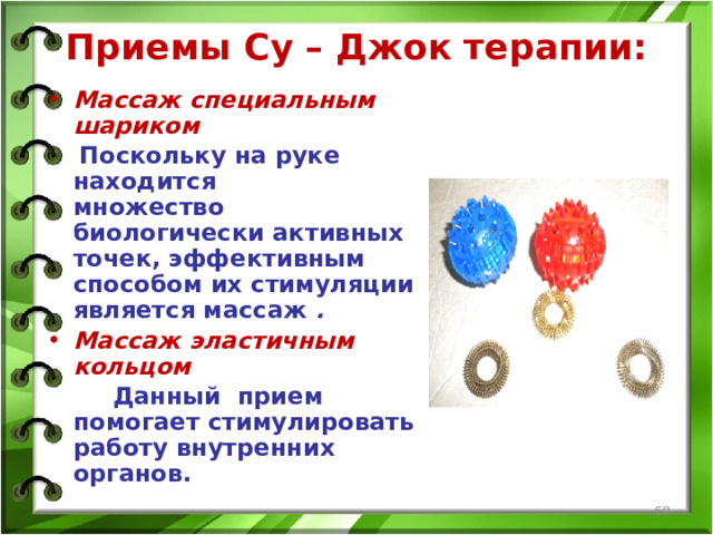 Приемы Су – Джок терапии:   Массаж специальным шариком  Поскольку на руке находится множество биологически активных точек, эффективным способом их стимуляции является массаж .  Массаж эластичным кольцом  Данный прием помогает стимулировать работу внутренних органов.   