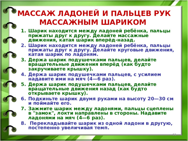 МАССАЖ ЛАДОНЕЙ И ПАЛЬЦЕВ РУК МАССАЖНЫМ ШАРИКОМ Шарик находится между ладоней ребёнка, пальцы прижаты друг к другу. Делайте массажные движения, катая шарик вперёд-назад. Шарик находится между ладоней ребёнка, пальцы прижаты друг к другу. Делайте круговые движения, катая шарик по ладоням. Держа шарик подушечками пальцев, делайте вращательные движения вперёд (как будто закручиваете крышку). Держа шарик подушечками пальцев, с усилием надавите ими на мяч (4—6 раз). Держа шарик подушечками пальцев, делайте вращательные движения назад (как будто открываете крышку). Подкиньте шарик двумя руками на высоту 20—30 см и поймайте его. Зажмите шарик между ладонями, пальцы сцеплены в 