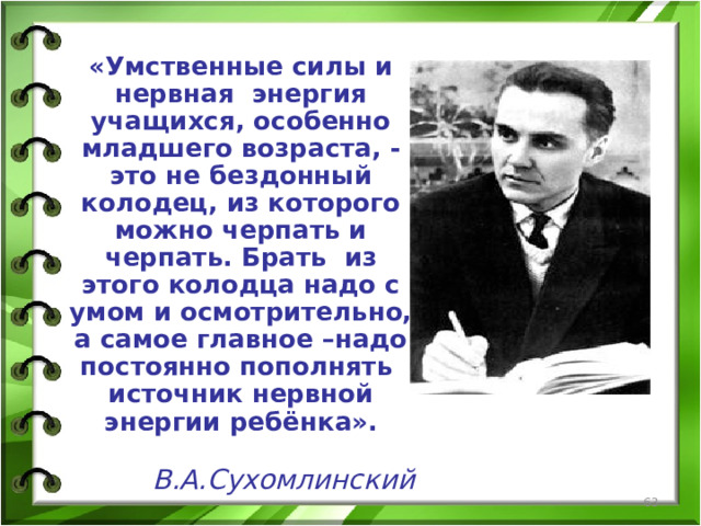 «Умственные силы и нервная энергия учащихся, особенно младшего возраста, - это не бездонный колодец, из которого можно черпать и черпать. Брать из этого колодца надо с умом и осмотрительно, а самое главное –надо постоянно пополнять источник нервной энергии ребёнка».  В.А.Сухомлинский  