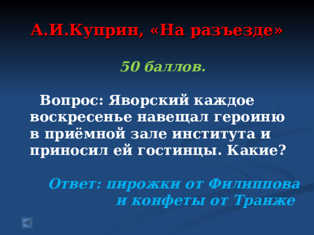 А.И.Куприн, «На разъезде» 50 баллов.   Вопрос: Яворский каждое воскресенье навещал героиню в приёмной зале института и приносил ей гостинцы. Какие?   Ответ: пирожки от Филиппова и конфеты от Транже  