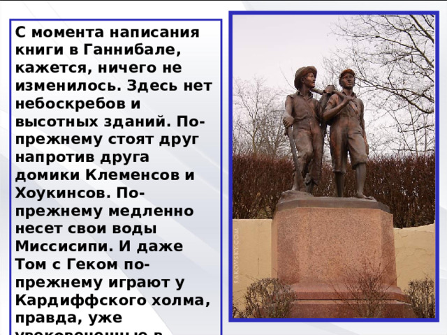 С момента написания книги в Ганнибале, кажется, ничего не изменилось. Здесь нет небоскребов и высотных зданий. По-прежнему стоят друг напротив друга домики Клеменсов и Хоукинсов. По-прежнему медленно несет свои воды Миссисипи. И даже Том с Геком по-прежнему играют у Кардиффского холма, правда, уже увековеченные в бронзе. 