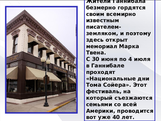 Жители Ганнибала безмерно гордятся своим всемирно известным  писателем-земляком, и поэтому здесь открыт мемориал Марка Твена.  С 30 июня по 4 июля в Ганнибале проходят «Национальные дни Тома Сойера». Этот фестиваль, на который съезжаются  семьями со всей Америки, проводится вот уже 40 лет. 