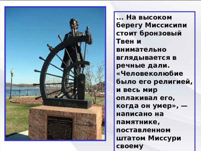 ... На высоком берегу Миссисипи стоит бронзовый Твен и внимательно вглядывается в речные дали. «Человеколюбие было его религией, и весь мир оплакивал его, когда он умер», — написано на памятнике, поставленном штатом Миссури своему знаменитому земляку. 