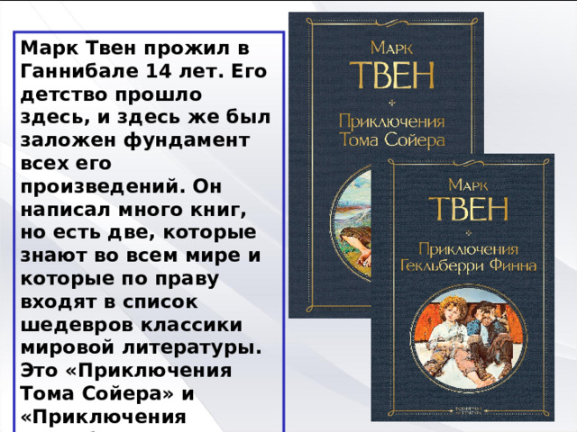Марк Твен прожил в Ганнибале 14 лет. Его детство прошло здесь, и здесь же был заложен фундамент всех его произведений. Он написал много книг, но есть две, которые знают во всем мире и которые по праву входят в список шедевров классики мировой литературы. Это «Приключения Тома Сойера» и «Приключения Гекльберри Финна». 