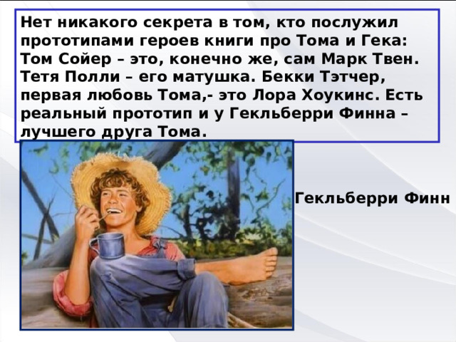 Нет никакого секрета в том, кто послужил прототипами героев книги про Тома и Гека: Том Сойер – это, конечно же, сам Марк Твен. Тетя Полли – его матушка. Бекки Тэтчер, первая любовь Тома,- это Лора Хоукинс. Есть реальный прототип и у Гекльберри Финна – лучшего друга Тома. Гекльберри Финн 