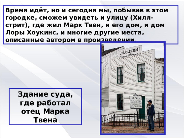 Время идёт, но и сегодня мы, побывав в этом городке, сможем увидеть и улицу (Хилл-стрит), где жил Марк Твен, и его дом, и дом Лоры Хоукинс, и многие другие места, описанные автором в произведении. Здание суда, где работал отец Марка Твена 