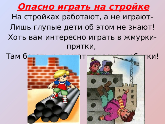 Опасно играть на стройке На стройках работают, а не играют- Лишь глупые дети об этом не знают! Хоть вам интересно играть в жмурки-прятки, Там бегать и прыгать опасно, ребятки! 