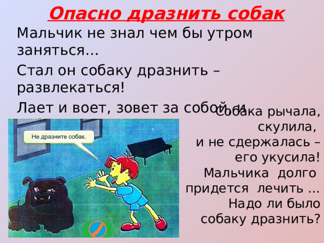Опасно дразнить собак Мальчик не знал чем бы утром заняться… Стал он собаку дразнить – развлекаться! Лает и воет, зовет за собой, и отбирает Тарелку с едой… Собака рычала, скулила, и не сдержалась – его укусила! Мальчика долго придется лечить … Надо ли было собаку дразнить? 