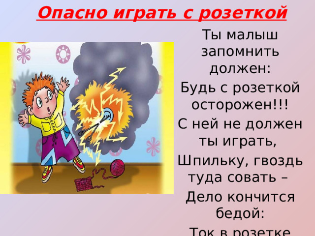 Опасно играть с розеткой Ты малыш запомнить должен: Будь с розеткой осторожен!!! С ней не должен ты играть, Шпильку, гвоздь туда совать – Дело кончится бедой: Ток в розетке очень злой! 