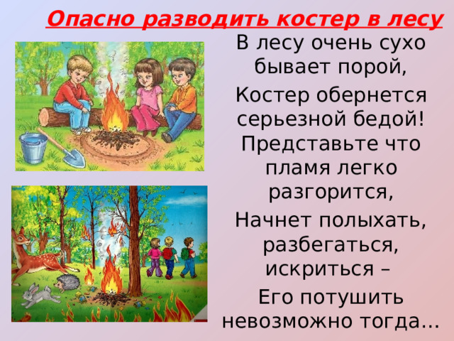 Опасно разводить костер в лесу В лесу очень сухо бывает порой, Костер обернется серьезной бедой! Представьте что пламя легко разгорится, Начнет полыхать, разбегаться, искриться – Его потушить невозможно тогда… Пожары лесные – большая беда! 
