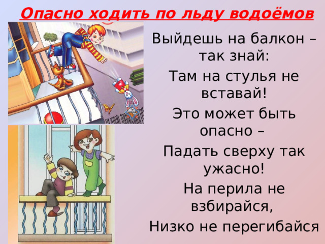 Опасно ходить по льду водоёмов Выйдешь на балкон – так знай: Там на стулья не вставай! Это может быть опасно – Падать сверху так ужасно! На перила не взбирайся, Низко не перегибайся – Будет сложно удержаться… Ты ж не хочешь вниз сорваться? 
