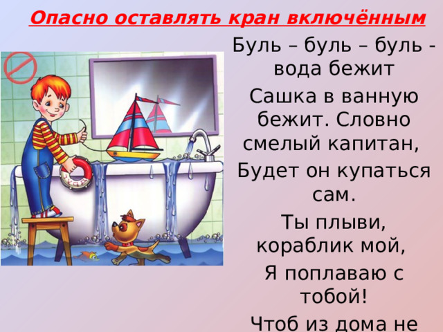 Опасно оставлять кран включённым Буль – буль – буль - вода бежит Сашка в ванную бежит. Словно смелый капитан, Будет он купаться сам. Ты плыви, кораблик мой, Я поплаваю с тобой! Чтоб из дома не уплыть, Не забудь ты кран закрыть!  