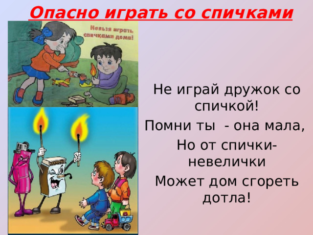 Опасно играть со спичками Не играй дружок со спичкой! Помни ты - она мала, Но от спички-невелички Может дом сгореть дотла! 