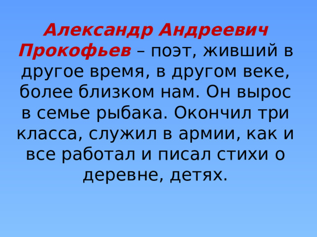 Александр Андреевич Прокофьев – поэт, живший в другое время, в другом веке, более близком нам. Он вырос в семье рыбака. Окончил три класса, служил в армии, как и все работал и писал стихи о деревне, детях. 