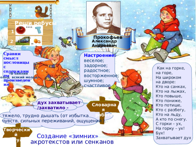       Реши ребусы 1   Прокофьев Александр Андреевич 2 1900-1971 Сравни смысл пословицы с содержанием произведения Настроение: веселое; задорное; радостное; восторженное; шумное; счастливое  Как на горке, на горе,   На широком на дворе:   Кто на санках,   Кто на лыжах,   Кто повыше,   Кто пониже,   Кто потише,   Кто с разбегу,   Кто на льду,   А кто по снегу.   С горки – ух,   На горку – ух!   Бух!   Захватывает дух «В зимний холод всякий молод» дух захватывает /захватило -    Словарная работа тяжело, трудно дышать (от избытка  чувств, сильных переживаний, ощущений ).   Творческий переулок Создание «зимних»  акротекстов или сенканов  