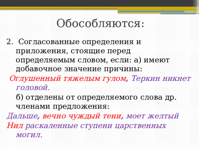 Обособляются: 2. Согласованные определения и приложения, стоящие перед определяемым словом, если: а) имеют добавочное значение причины:  Оглушенный тяжелым гулом , Теркин никнет головой.  б) отделены от определяемого слова др. членами предложения: Дальше ,  вечно чуждый тени , моет желтый Нил раскаленные ступени царственных могил.  