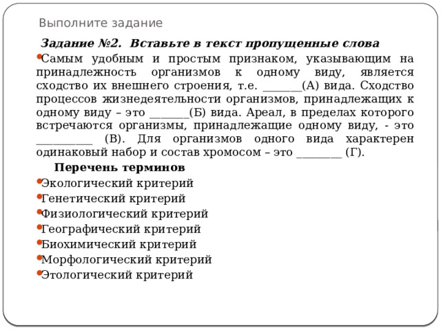 Выполните задание  Задание №2. Вставьте в текст пропущенные слова Самым удобным и простым признаком, указывающим на принадлежность организмов к одному виду, является сходство их внешнего строения, т.е. _______(А) вида. Сходство процессов жизнедеятельности организмов, принадлежащих к одному виду – это _______(Б) вида. Ареал, в пределах которого встречаются организмы, принадлежащие одному виду, - это __________ (В). Для организмов одного вида характерен одинаковый набор и состав хромосом – это ________ (Г).  Перечень терминов Экологический критерий Генетический критерий Физиологический критерий Географический критерий Биохимический критерий Морфологический критерий Этологический критерий 