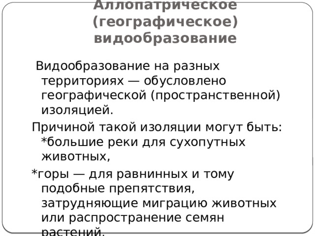 Аллопатрическое (географическое) видообразование  Видообразование на разных территориях — обусловлено географической (пространственной) изоляцией. Причиной такой изоляции могут быть: *большие реки для сухопутных животных, *горы — для равнинных и тому подобные препятствия, затрудняющие миграцию животных или распространение семян растений. 