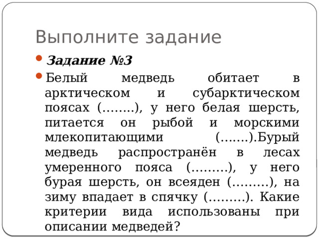 Выполните задание Задание №3 Белый медведь обитает в арктическом и субарктическом поясах (……..), у него белая  шерсть, питается он рыбой и морскими млекопитающими (…….).Бурый медведь  распространён в лесах умеренного пояса (………), у него бурая шерсть, он всеяден (………), на зиму впадает в спячку (………). Какие критерии вида использованы при описании медведей? 