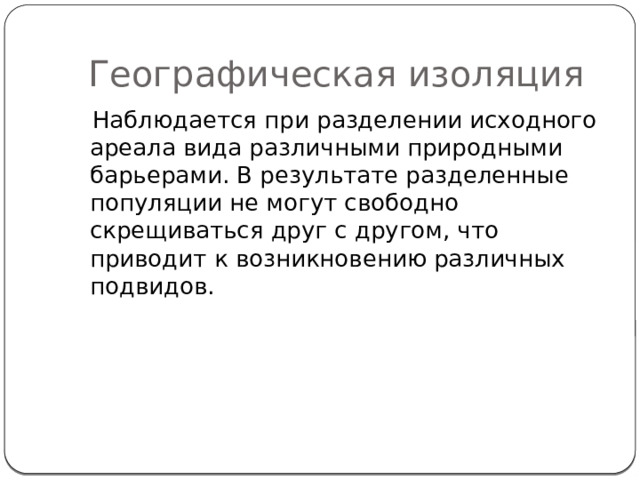 Географическая изоляция  Наблюдается при разделении исходного ареала вида различными природными барьерами. В результате разделенные популяции не могут свободно скрещиваться друг с другом, что приводит к возникновению различных подвидов. 