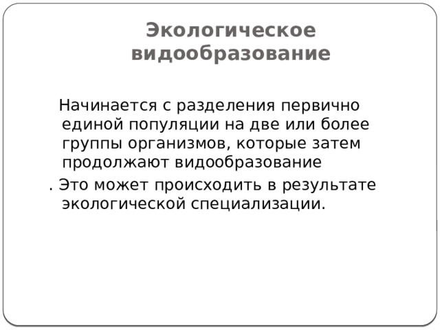 Экологическое видообразование  Начинается с разделения первично единой популяции на две или более группы организмов, которые затем продолжают видообразование . Это может происходить в результате экологической специализации. 