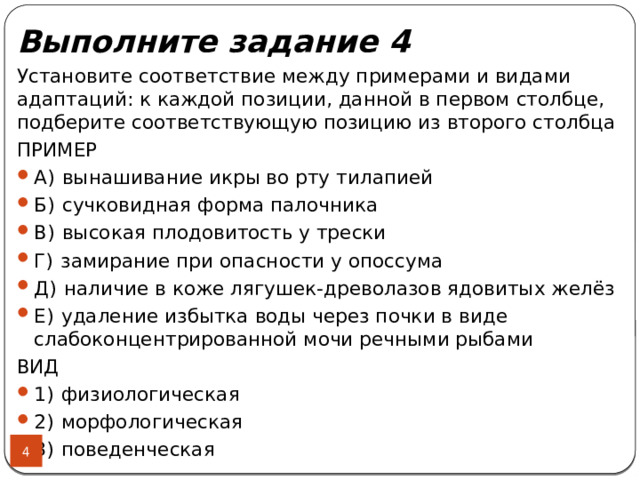 Выполните задание 4 Установите соответствие между примерами и видами адаптаций: к каждой позиции, данной в первом столбце, подберите соответствующую позицию из второго столбца ПРИМЕР А)  вынашивание икры во рту тилапией Б)  сучковидная форма палочника В)  высокая плодовитость у трески Г)  замирание при опасности у опоссума Д)  наличие в коже лягушек-древолазов ядовитых желёз Е)  удаление избытка воды через почки в виде слабоконцентрированной мочи речными рыбами ВИД 1)  физиологическая 2)  морфологическая 3)  поведенческая  
