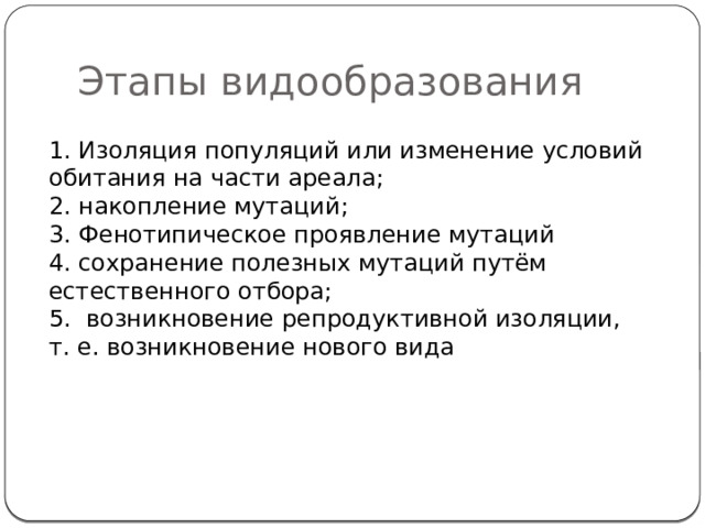 Этапы видообразования 1. Изоляция популяций или изменение условий обитания на части ареала; 2. накопление мутаций; 3. Фенотипическое проявление мутаций 4. сохранение полезных мутаций путём естественного отбора; 5. возникновение репродуктивной изоляции, т. е. возникновение нового вида 