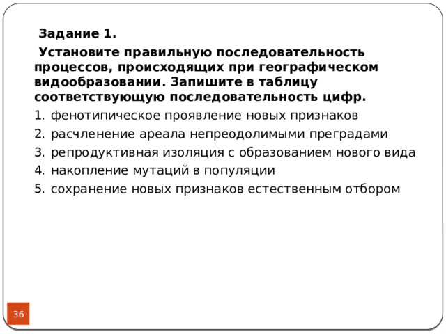  Задание 1.  Установите правильную последовательность процессов, происходящих при географическом видообразовании. Запишите в таблицу соответствующую последовательность цифр. 1.  фенотипическое проявление новых признаков 2.  расчленение ареала непреодолимыми преградами 3.  репродуктивная изоляция с образованием нового вида 4.  накопление мутаций в популяции 5.  сохранение новых признаков естественным отбором  