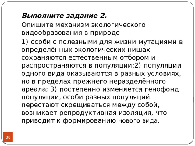 Выполните задание 2. Опишите механизм экологического видообразования в природе 1)  особи с полезными для жизни мутациями в определённых экологических нишах сохраняются естественным отбором и распространяются в популяции;2)  популяции одного вида оказываются в разных условиях, но в пределах прежнего неразделённого ареала; 3)  постепенно изменяется генофонд популяции, особи разных популяций перестают скрещиваться между собой, возникает репродуктивная изоляция, что приводит к формированию нового вида.  