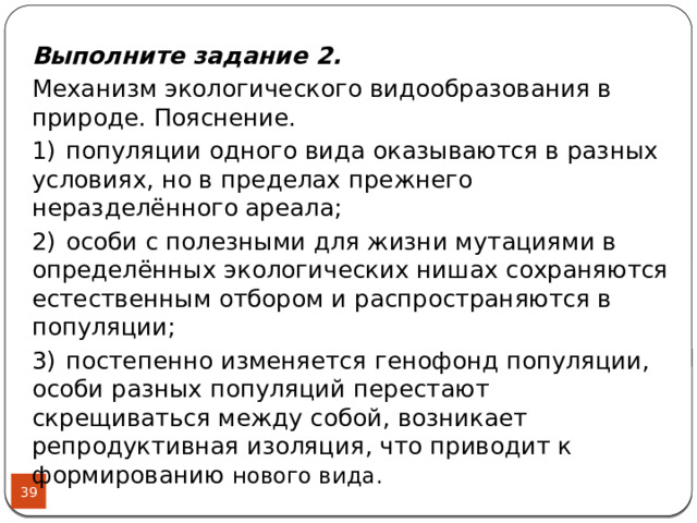 Выполните задание 2. Механизм экологического видообразования в природе. Пояснение. 1)  популяции одного вида оказываются в разных условиях, но в пределах прежнего неразделённого ареала; 2)  особи с полезными для жизни мутациями в определённых экологических нишах сохраняются естественным отбором и распространяются в популяции; 3)  постепенно изменяется генофонд популяции, особи разных популяций перестают скрещиваться между собой, возникает репродуктивная изоляция, что приводит к формированию нового вида.  