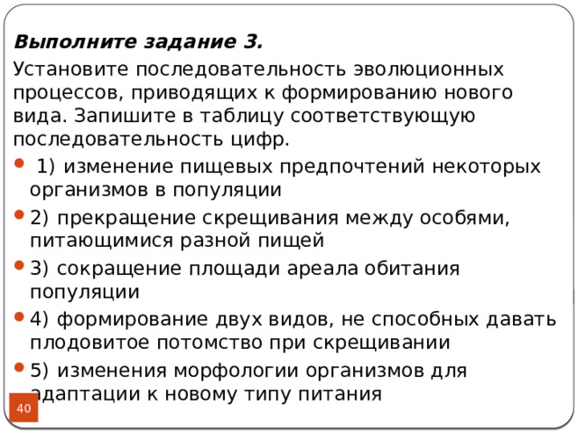 Выполните задание 3. Установите последовательность эволюционных процессов, приводящих к формированию нового вида. Запишите в таблицу соответствующую последовательность цифр.   1)  изменение пищевых предпочтений некоторых организмов в популяции 2)  прекращение скрещивания между особями, питающимися разной пищей 3)  сокращение площади ареала обитания популяции 4)  формирование двух видов, не способных давать плодовитое потомство при скрещивании 5)  изменения морфологии организмов для адаптации к новому типу питания  